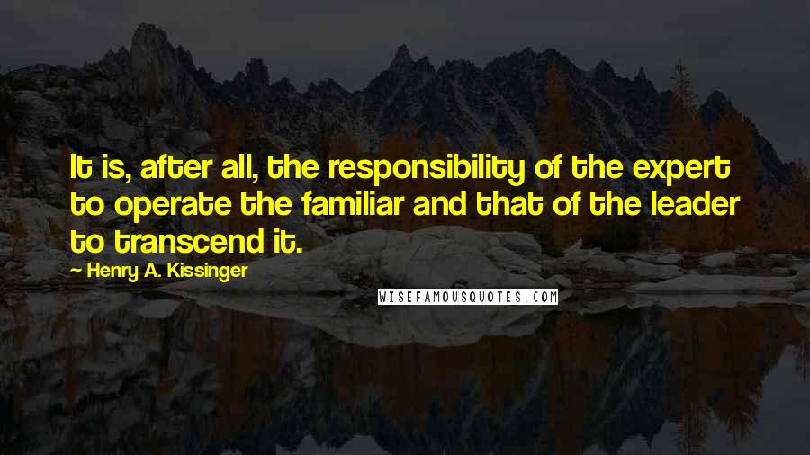 Henry A. Kissinger Quotes: It is, after all, the responsibility of the expert to operate the familiar and that of the leader to transcend it.