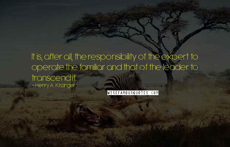 Henry A. Kissinger Quotes: It is, after all, the responsibility of the expert to operate the familiar and that of the leader to transcend it.