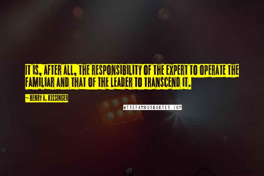 Henry A. Kissinger Quotes: It is, after all, the responsibility of the expert to operate the familiar and that of the leader to transcend it.