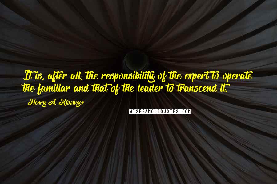 Henry A. Kissinger Quotes: It is, after all, the responsibility of the expert to operate the familiar and that of the leader to transcend it.