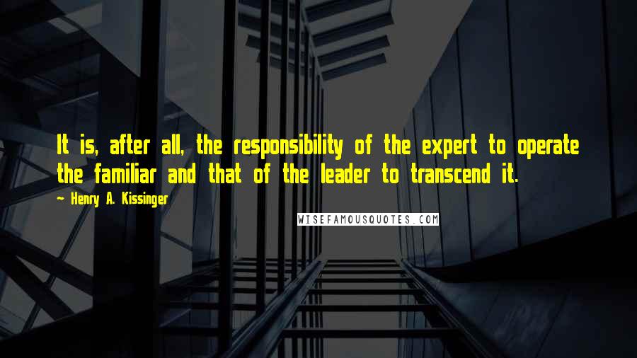 Henry A. Kissinger Quotes: It is, after all, the responsibility of the expert to operate the familiar and that of the leader to transcend it.