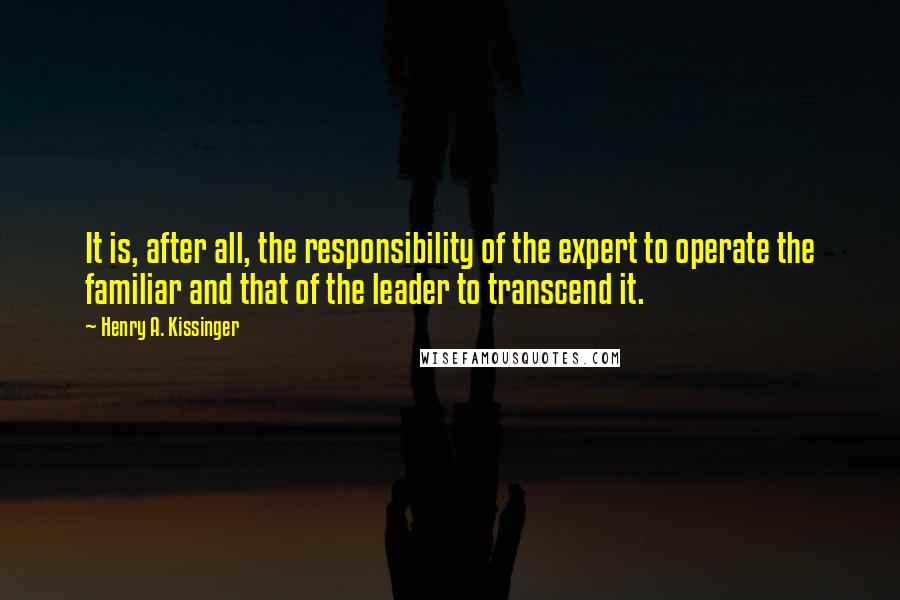 Henry A. Kissinger Quotes: It is, after all, the responsibility of the expert to operate the familiar and that of the leader to transcend it.