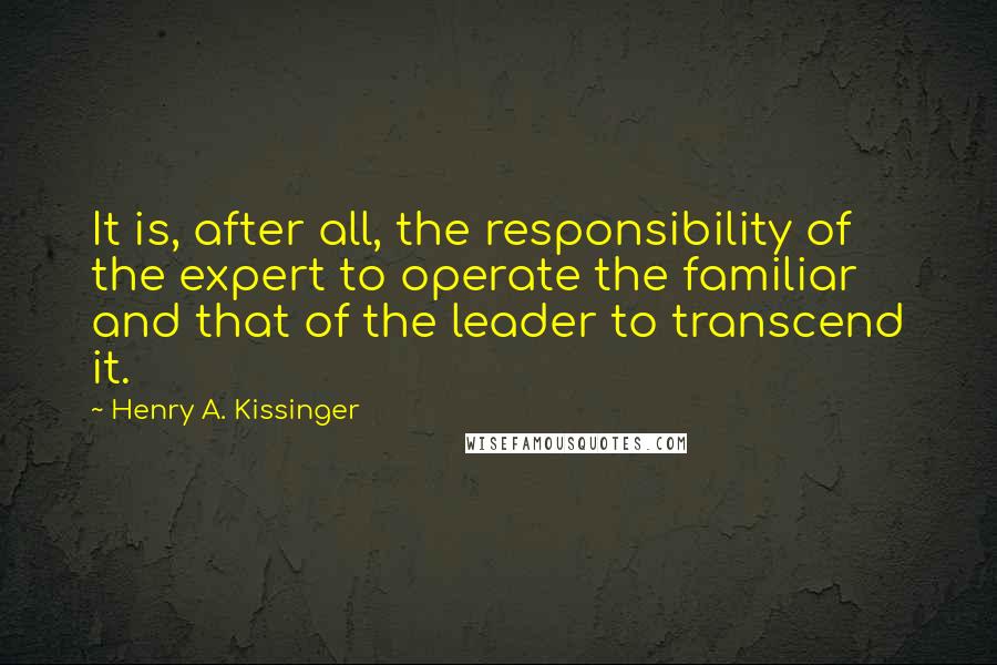 Henry A. Kissinger Quotes: It is, after all, the responsibility of the expert to operate the familiar and that of the leader to transcend it.