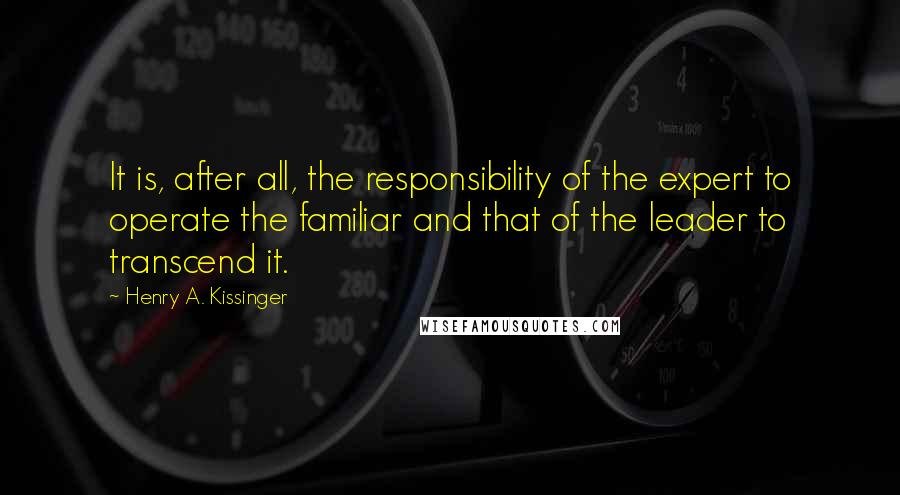 Henry A. Kissinger Quotes: It is, after all, the responsibility of the expert to operate the familiar and that of the leader to transcend it.