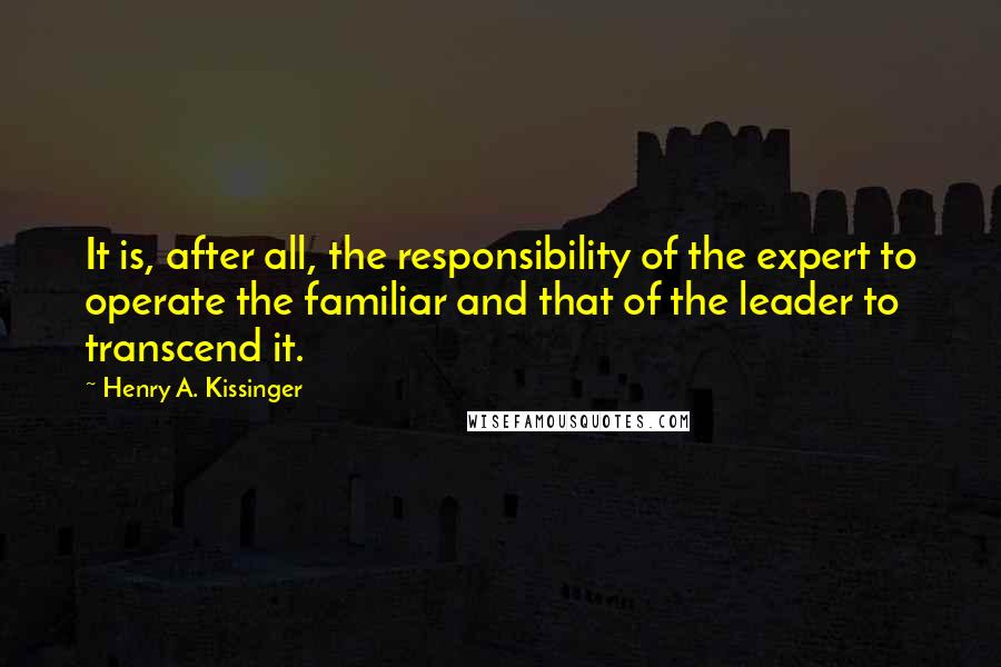 Henry A. Kissinger Quotes: It is, after all, the responsibility of the expert to operate the familiar and that of the leader to transcend it.