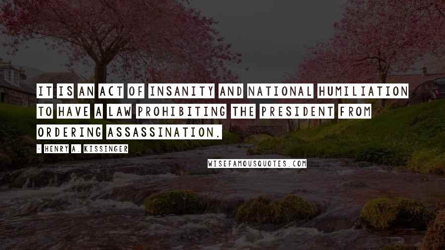 Henry A. Kissinger Quotes: It is an act of insanity and national humiliation to have a law prohibiting the President from ordering assassination.