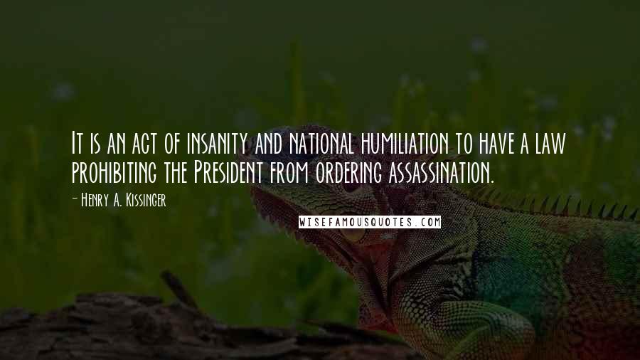 Henry A. Kissinger Quotes: It is an act of insanity and national humiliation to have a law prohibiting the President from ordering assassination.