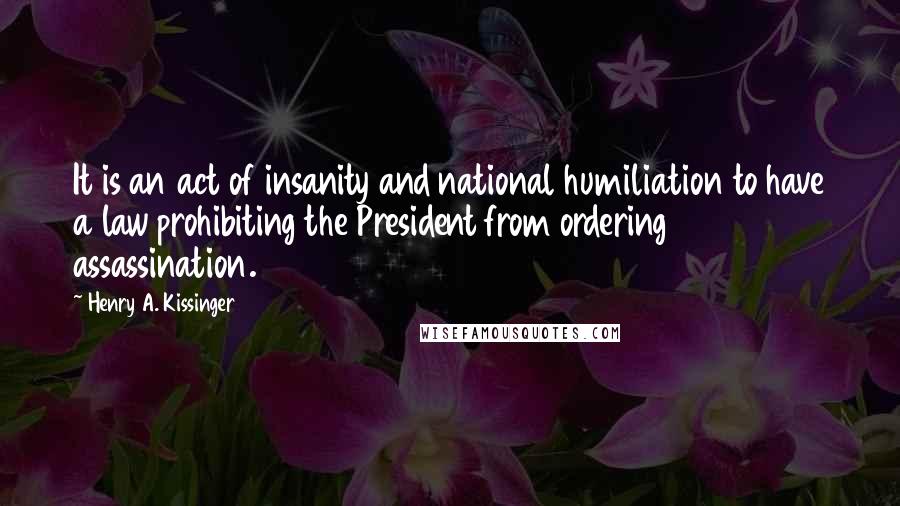 Henry A. Kissinger Quotes: It is an act of insanity and national humiliation to have a law prohibiting the President from ordering assassination.