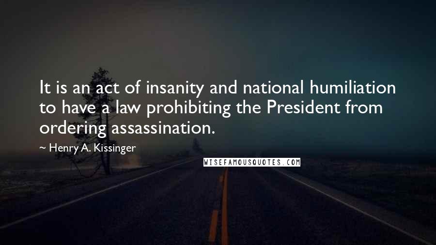Henry A. Kissinger Quotes: It is an act of insanity and national humiliation to have a law prohibiting the President from ordering assassination.