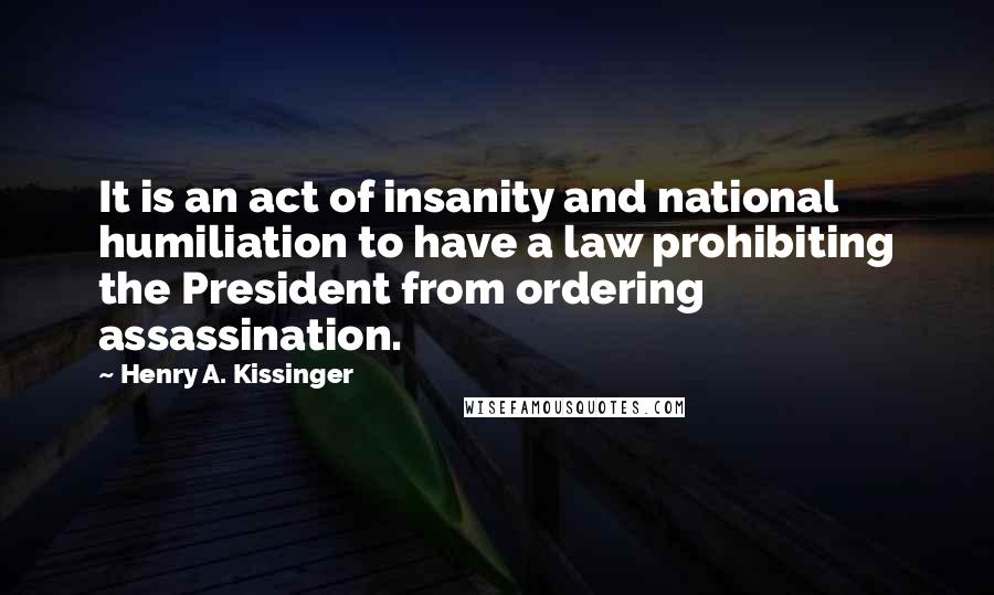 Henry A. Kissinger Quotes: It is an act of insanity and national humiliation to have a law prohibiting the President from ordering assassination.