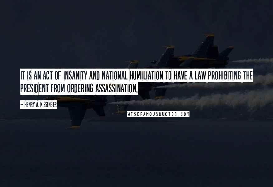 Henry A. Kissinger Quotes: It is an act of insanity and national humiliation to have a law prohibiting the President from ordering assassination.