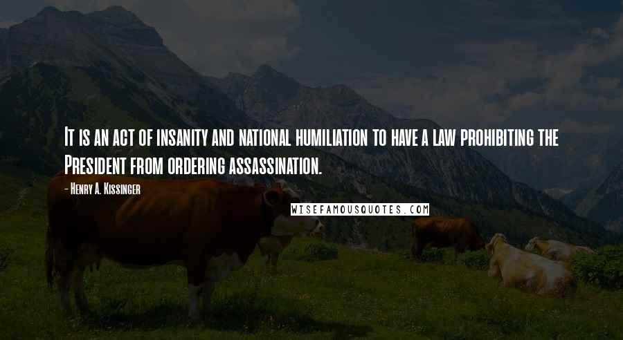 Henry A. Kissinger Quotes: It is an act of insanity and national humiliation to have a law prohibiting the President from ordering assassination.