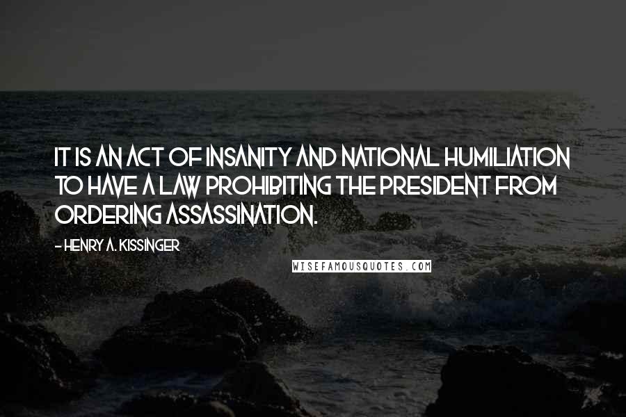 Henry A. Kissinger Quotes: It is an act of insanity and national humiliation to have a law prohibiting the President from ordering assassination.