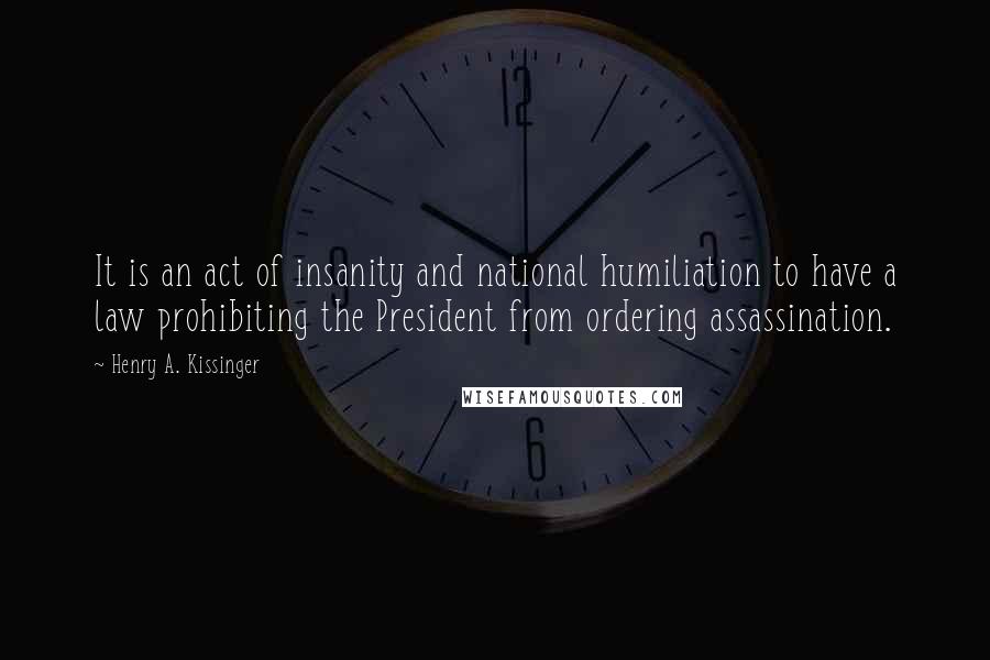 Henry A. Kissinger Quotes: It is an act of insanity and national humiliation to have a law prohibiting the President from ordering assassination.
