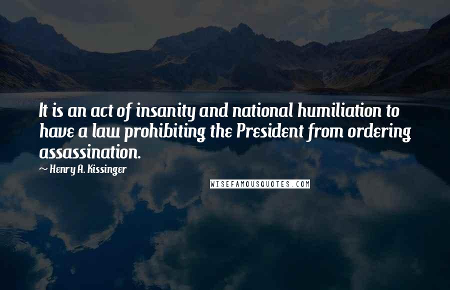 Henry A. Kissinger Quotes: It is an act of insanity and national humiliation to have a law prohibiting the President from ordering assassination.