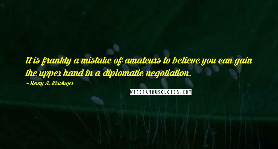 Henry A. Kissinger Quotes: It is frankly a mistake of amateurs to believe you can gain the upper hand in a diplomatic negotiation.