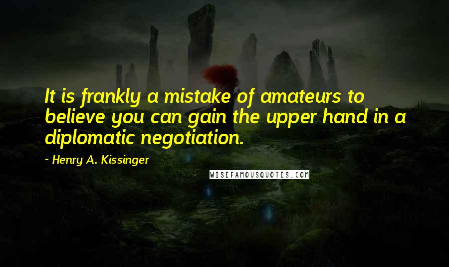 Henry A. Kissinger Quotes: It is frankly a mistake of amateurs to believe you can gain the upper hand in a diplomatic negotiation.