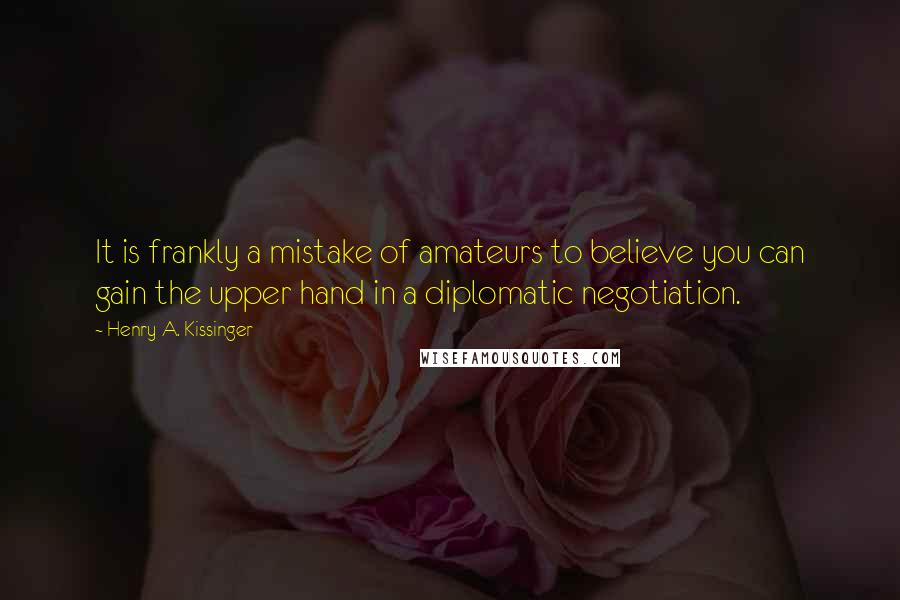 Henry A. Kissinger Quotes: It is frankly a mistake of amateurs to believe you can gain the upper hand in a diplomatic negotiation.