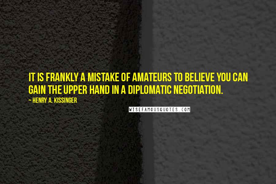 Henry A. Kissinger Quotes: It is frankly a mistake of amateurs to believe you can gain the upper hand in a diplomatic negotiation.