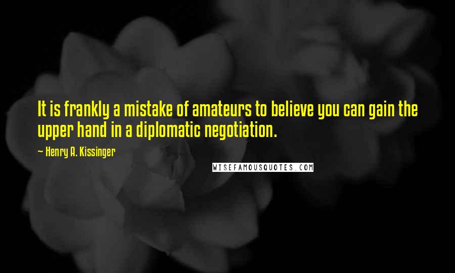 Henry A. Kissinger Quotes: It is frankly a mistake of amateurs to believe you can gain the upper hand in a diplomatic negotiation.