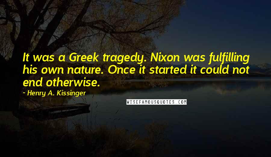 Henry A. Kissinger Quotes: It was a Greek tragedy. Nixon was fulfilling his own nature. Once it started it could not end otherwise.