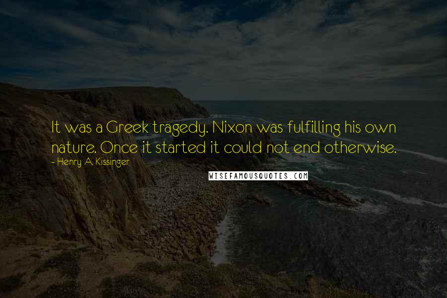 Henry A. Kissinger Quotes: It was a Greek tragedy. Nixon was fulfilling his own nature. Once it started it could not end otherwise.