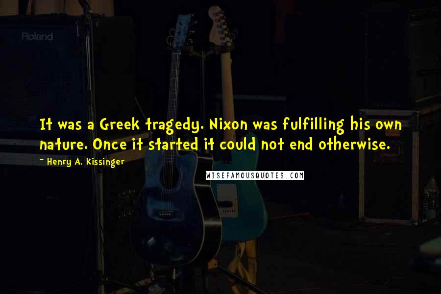 Henry A. Kissinger Quotes: It was a Greek tragedy. Nixon was fulfilling his own nature. Once it started it could not end otherwise.