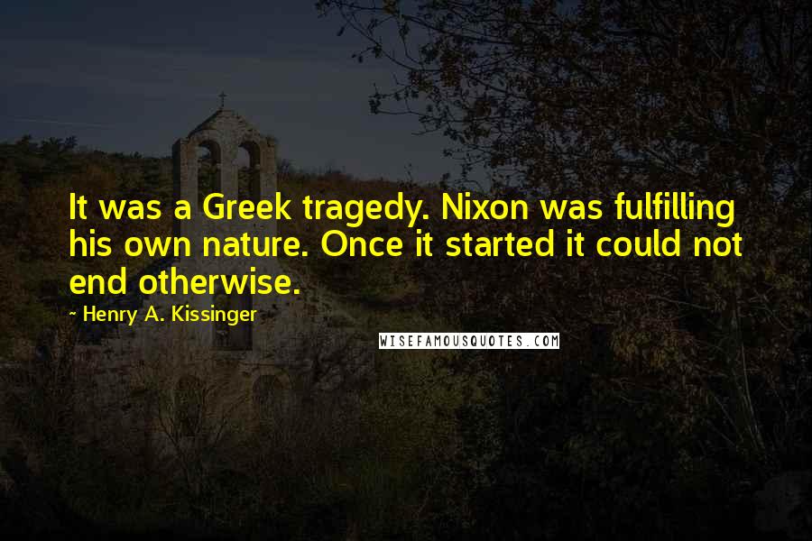 Henry A. Kissinger Quotes: It was a Greek tragedy. Nixon was fulfilling his own nature. Once it started it could not end otherwise.