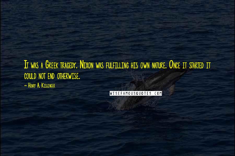 Henry A. Kissinger Quotes: It was a Greek tragedy. Nixon was fulfilling his own nature. Once it started it could not end otherwise.