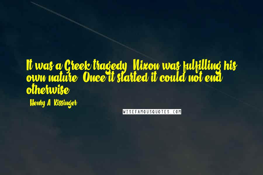 Henry A. Kissinger Quotes: It was a Greek tragedy. Nixon was fulfilling his own nature. Once it started it could not end otherwise.