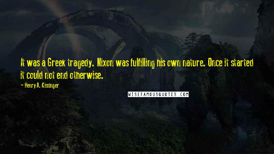 Henry A. Kissinger Quotes: It was a Greek tragedy. Nixon was fulfilling his own nature. Once it started it could not end otherwise.