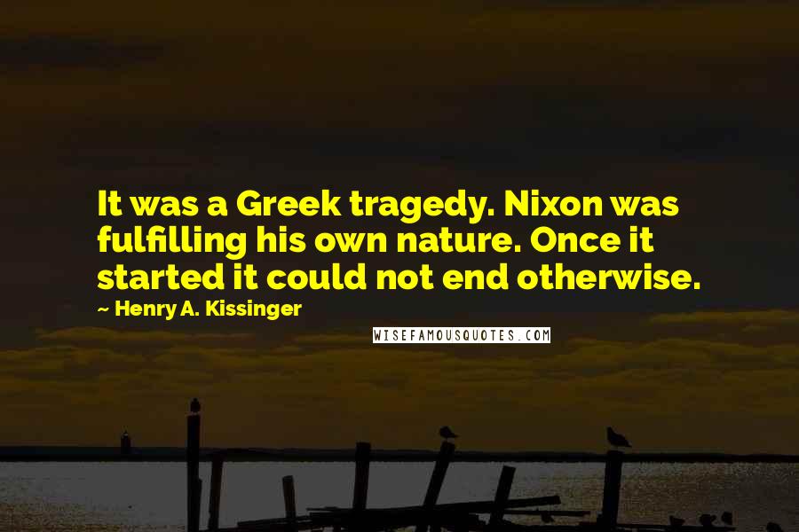 Henry A. Kissinger Quotes: It was a Greek tragedy. Nixon was fulfilling his own nature. Once it started it could not end otherwise.