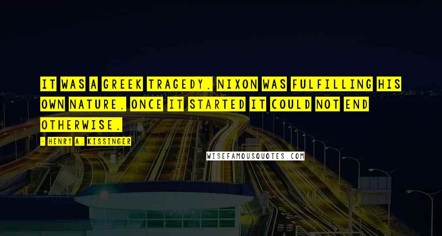 Henry A. Kissinger Quotes: It was a Greek tragedy. Nixon was fulfilling his own nature. Once it started it could not end otherwise.