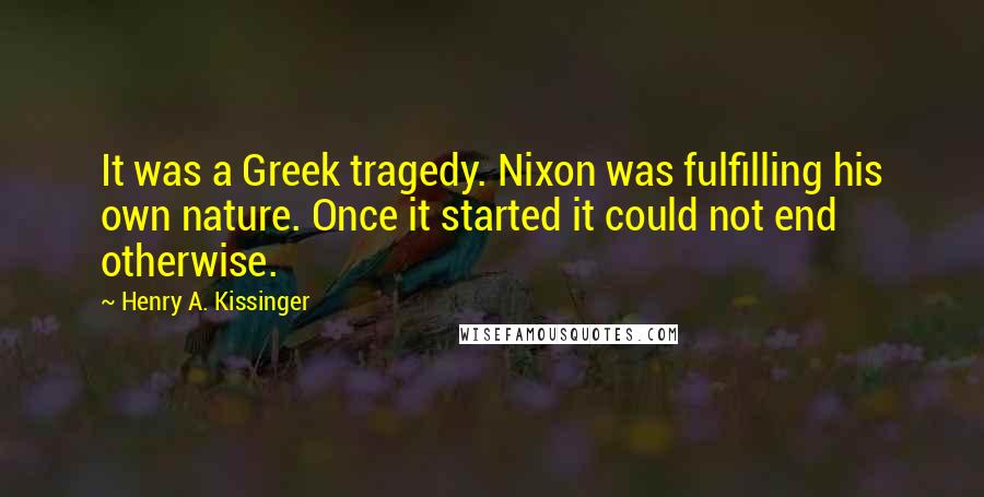 Henry A. Kissinger Quotes: It was a Greek tragedy. Nixon was fulfilling his own nature. Once it started it could not end otherwise.