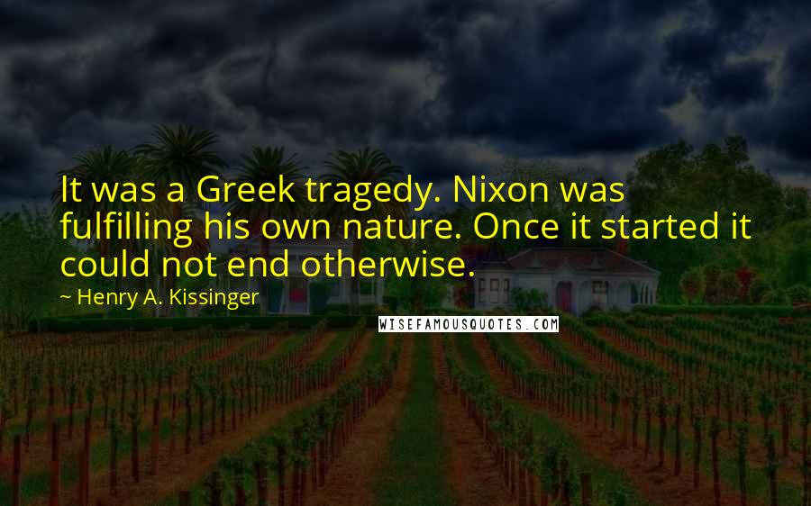 Henry A. Kissinger Quotes: It was a Greek tragedy. Nixon was fulfilling his own nature. Once it started it could not end otherwise.