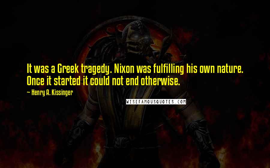 Henry A. Kissinger Quotes: It was a Greek tragedy. Nixon was fulfilling his own nature. Once it started it could not end otherwise.