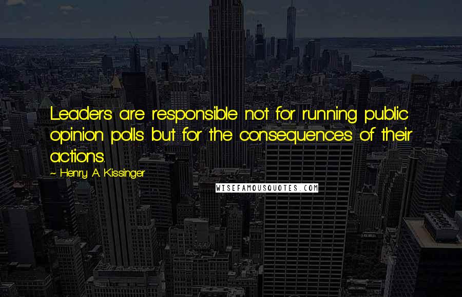 Henry A. Kissinger Quotes: Leaders are responsible not for running public opinion polls but for the consequences of their actions.