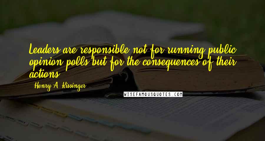 Henry A. Kissinger Quotes: Leaders are responsible not for running public opinion polls but for the consequences of their actions.