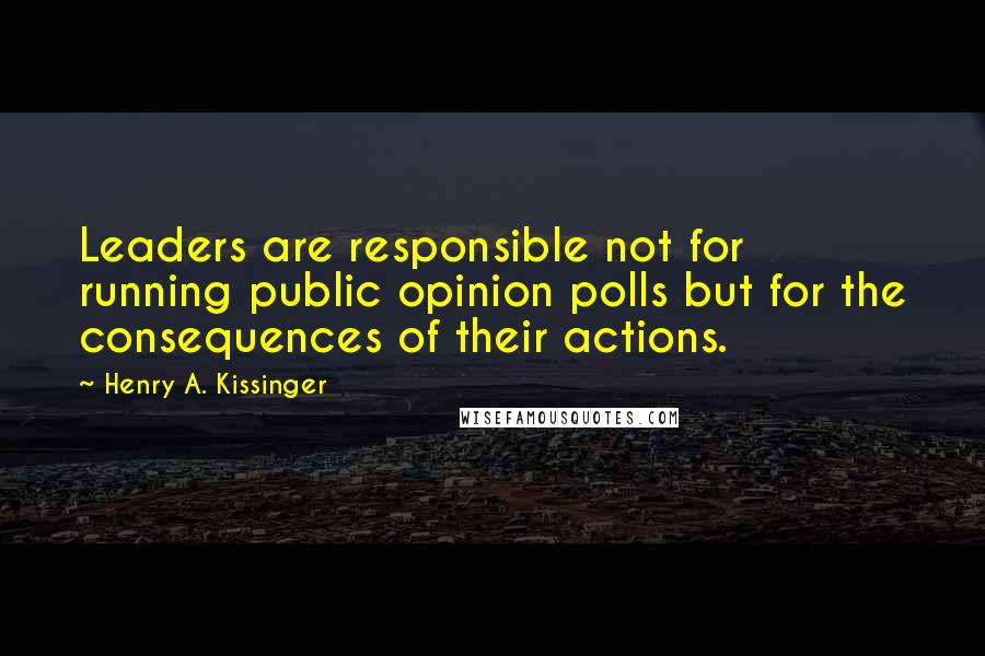 Henry A. Kissinger Quotes: Leaders are responsible not for running public opinion polls but for the consequences of their actions.