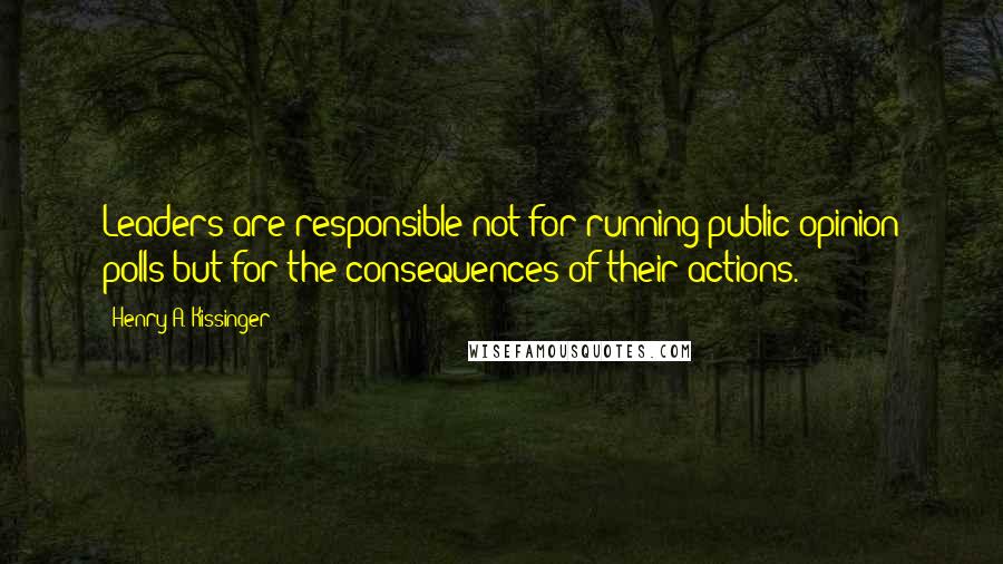 Henry A. Kissinger Quotes: Leaders are responsible not for running public opinion polls but for the consequences of their actions.