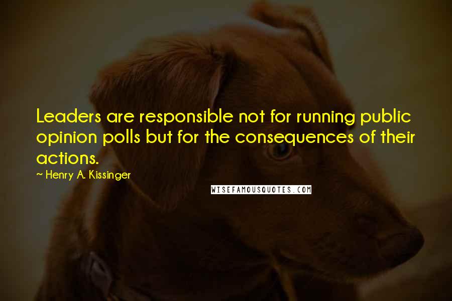 Henry A. Kissinger Quotes: Leaders are responsible not for running public opinion polls but for the consequences of their actions.