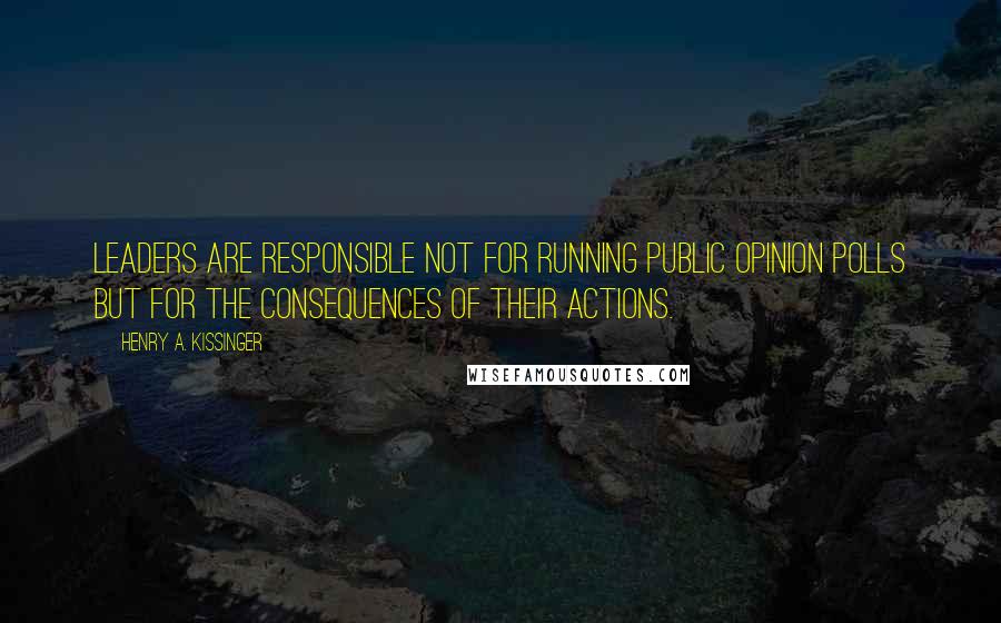 Henry A. Kissinger Quotes: Leaders are responsible not for running public opinion polls but for the consequences of their actions.