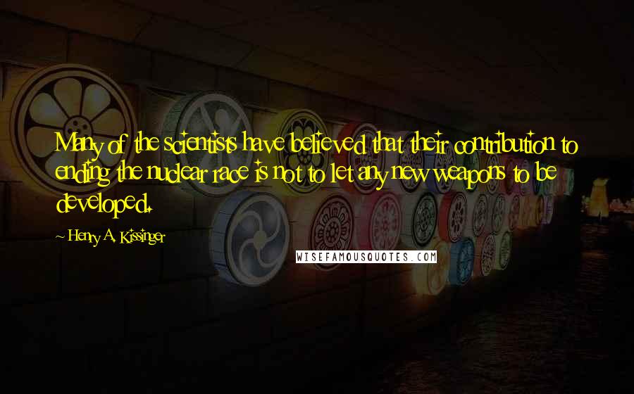 Henry A. Kissinger Quotes: Many of the scientists have believed that their contribution to ending the nuclear race is not to let any new weapons to be developed.