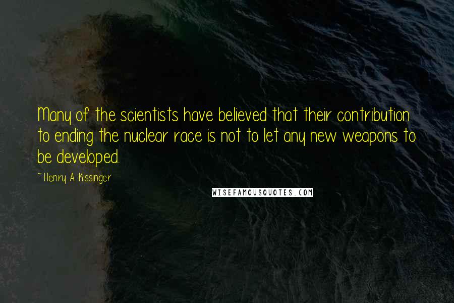 Henry A. Kissinger Quotes: Many of the scientists have believed that their contribution to ending the nuclear race is not to let any new weapons to be developed.