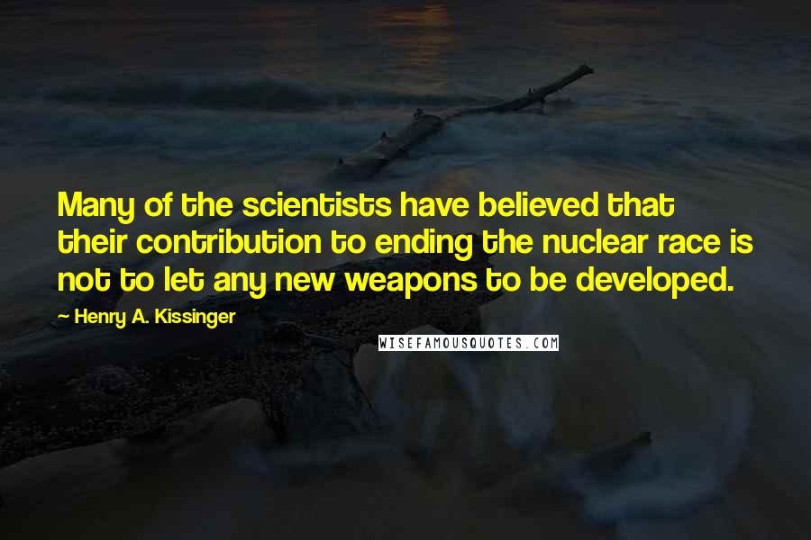 Henry A. Kissinger Quotes: Many of the scientists have believed that their contribution to ending the nuclear race is not to let any new weapons to be developed.