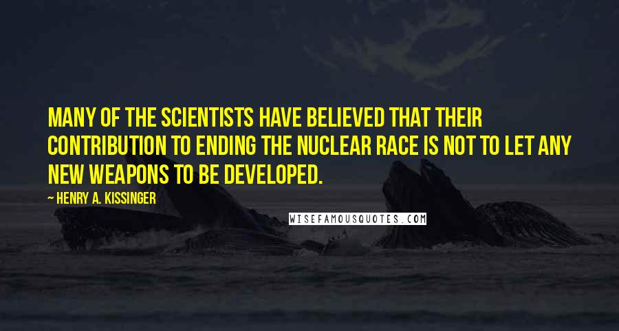 Henry A. Kissinger Quotes: Many of the scientists have believed that their contribution to ending the nuclear race is not to let any new weapons to be developed.