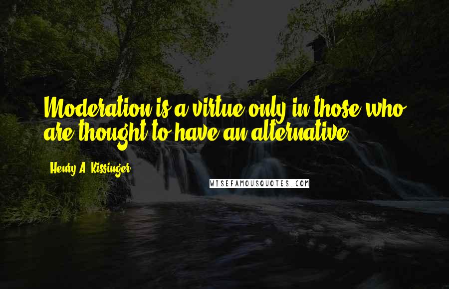 Henry A. Kissinger Quotes: Moderation is a virtue only in those who are thought to have an alternative.