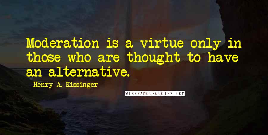 Henry A. Kissinger Quotes: Moderation is a virtue only in those who are thought to have an alternative.