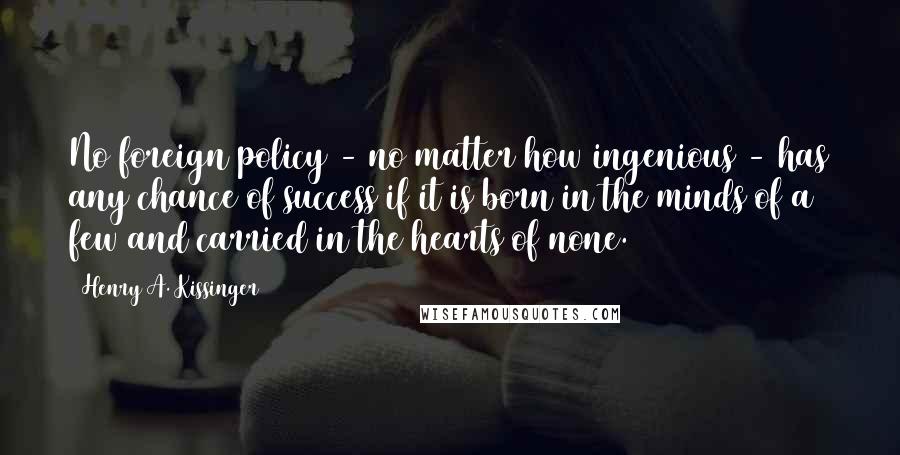 Henry A. Kissinger Quotes: No foreign policy - no matter how ingenious - has any chance of success if it is born in the minds of a few and carried in the hearts of none.