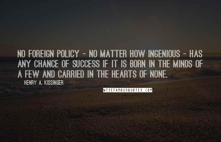 Henry A. Kissinger Quotes: No foreign policy - no matter how ingenious - has any chance of success if it is born in the minds of a few and carried in the hearts of none.